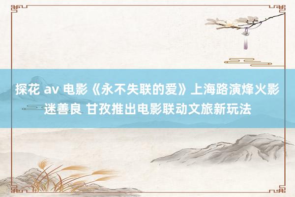 探花 av 电影《永不失联的爱》上海路演烽火影迷善良 甘孜推出电影联动文旅新玩法