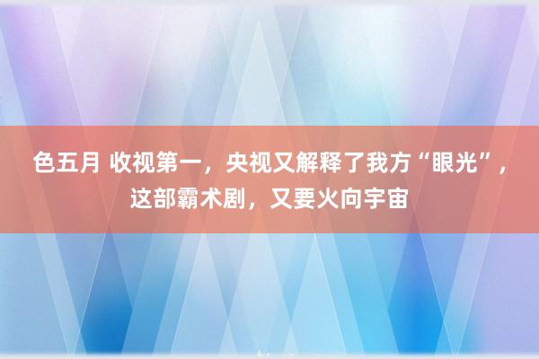 色五月 收视第一，央视又解释了我方“眼光”，这部霸术剧，又要火向宇宙