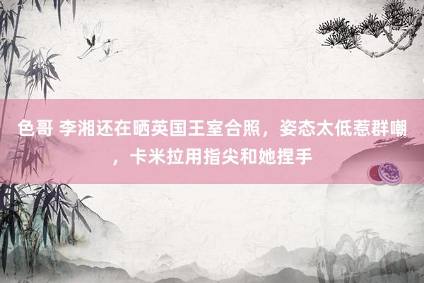 色哥 李湘还在晒英国王室合照，姿态太低惹群嘲，卡米拉用指尖和她捏手