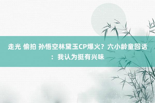 走光 偷拍 孙悟空林黛玉CP爆火？六小龄童回话：我认为挺有兴味