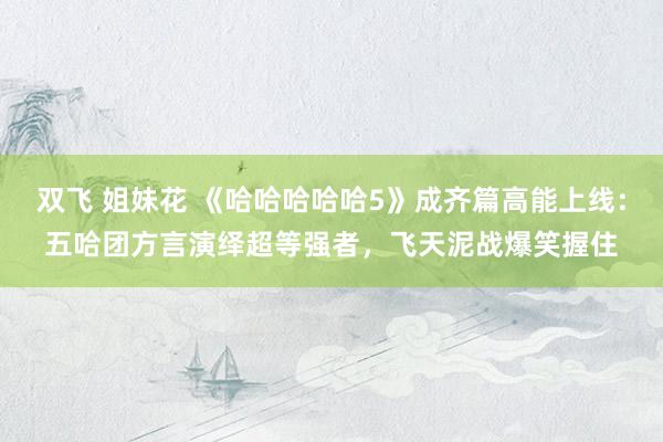 双飞 姐妹花 《哈哈哈哈哈5》成齐篇高能上线：五哈团方言演绎超等强者，飞天泥战爆笑握住