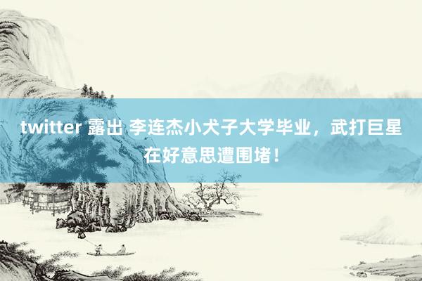 twitter 露出 李连杰小犬子大学毕业，武打巨星在好意思遭围堵！