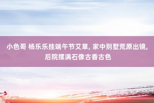 小色哥 杨乐乐挂端午节艾草, 家中别墅荒原出镜, 后院摆满石像古香古色