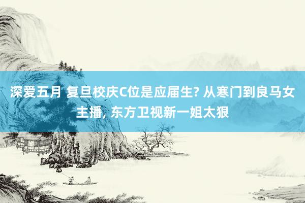 深爱五月 复旦校庆C位是应届生? 从寒门到良马女主播, 东方卫视新一姐太狠