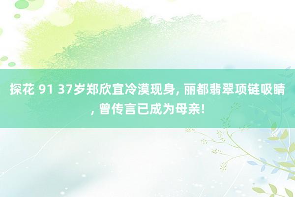 探花 91 37岁郑欣宜冷漠现身, 丽都翡翠项链吸睛, 曾传言已成为母亲!