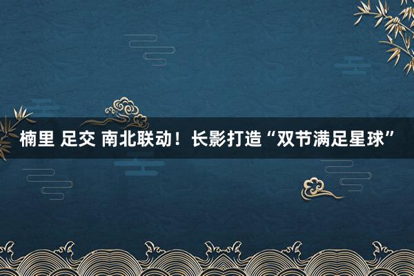 楠里 足交 南北联动！长影打造“双节满足星球”