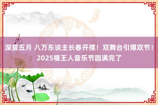 深爱五月 八万东谈主长春开摆！双舞台引爆双节！2025禧王人音乐节圆满完了