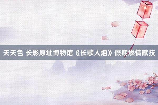 天天色 长影原址博物馆《长歌人烟》假期燃情献技