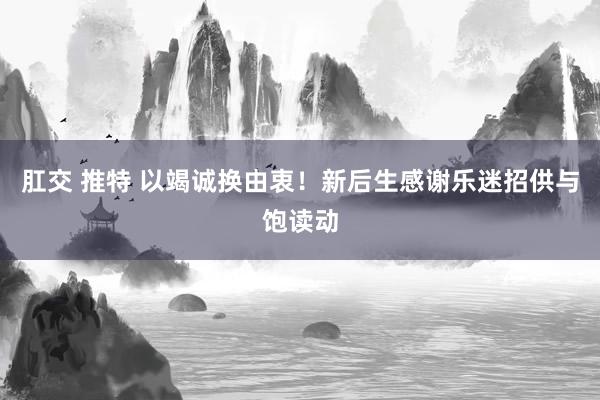 肛交 推特 以竭诚换由衷！新后生感谢乐迷招供与饱读动