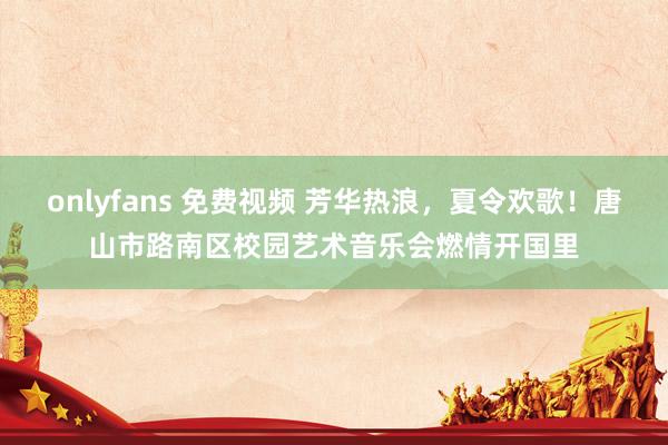 onlyfans 免费视频 芳华热浪，夏令欢歌！唐山市路南区校园艺术音乐会燃情开国里