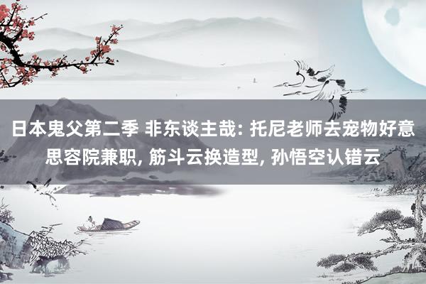日本鬼父第二季 非东谈主哉: 托尼老师去宠物好意思容院兼职， 筋斗云换造型， 孙悟空认错云