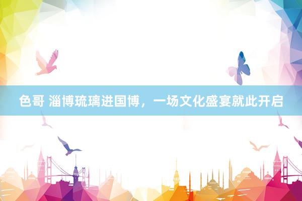 色哥 淄博琉璃进国博，一场文化盛宴就此开启