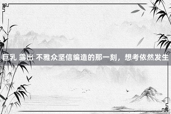 巨乳 露出 不雅众坚信编造的那一刻，想考依然发生
