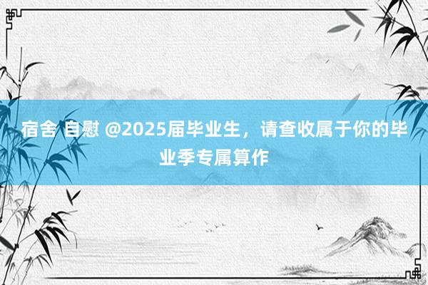 宿舍 自慰 @2025届毕业生，请查收属于你的毕业季专属算作