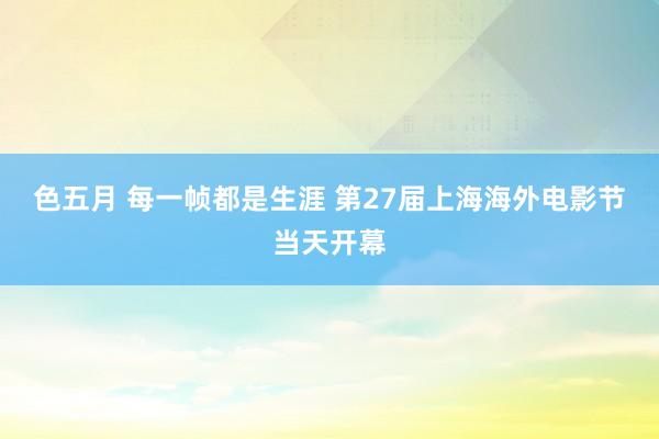 色五月 每一帧都是生涯 第27届上海海外电影节当天开幕