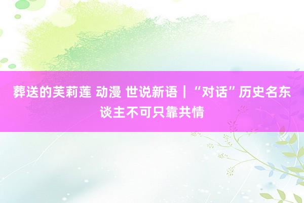 葬送的芙莉莲 动漫 世说新语｜“对话”历史名东谈主不可只靠共情