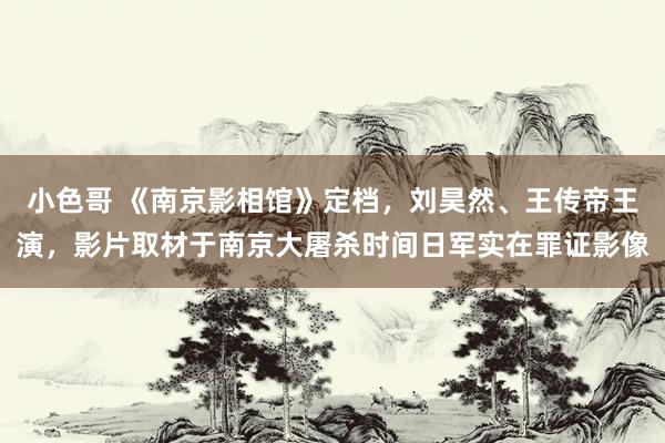 小色哥 《南京影相馆》定档，刘昊然、王传帝王演，影片取材于南京大屠杀时间日军实在罪证影像