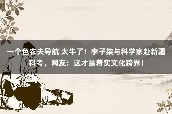 一个色农夫导航 太牛了！李子柒与科学家赴新疆科考，网友：这才是着实文化跨界！