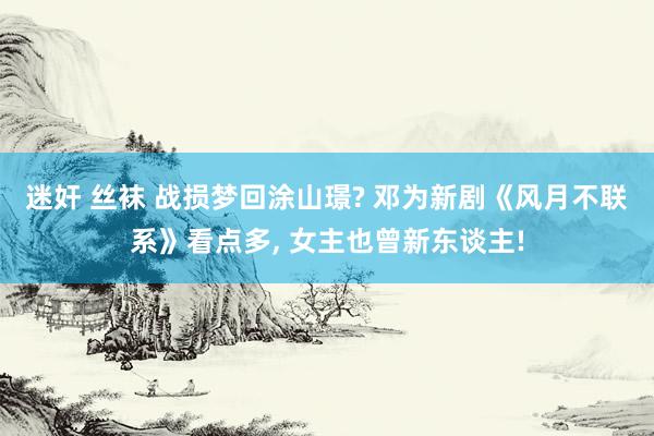 迷奸 丝袜 战损梦回涂山璟? 邓为新剧《风月不联系》看点多， 女主也曾新东谈主!