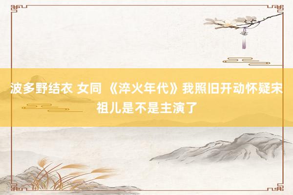 波多野结衣 女同 《淬火年代》我照旧开动怀疑宋祖儿是不是主演了