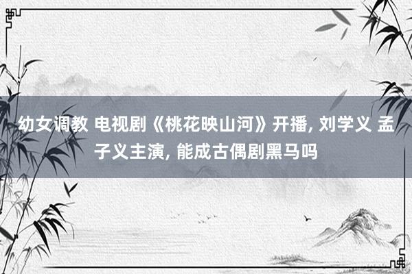 幼女调教 电视剧《桃花映山河》开播， 刘学义 孟子义主演， 能成古偶剧黑马吗