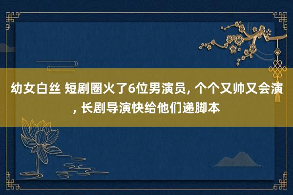 幼女白丝 短剧圈火了6位男演员， 个个又帅又会演， 长剧导演快给他们递脚本